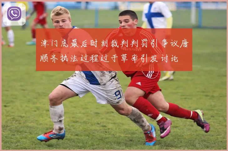 津门虎最后时刻裁判判罚引争议唐顺齐执法过程过于草率引发讨论