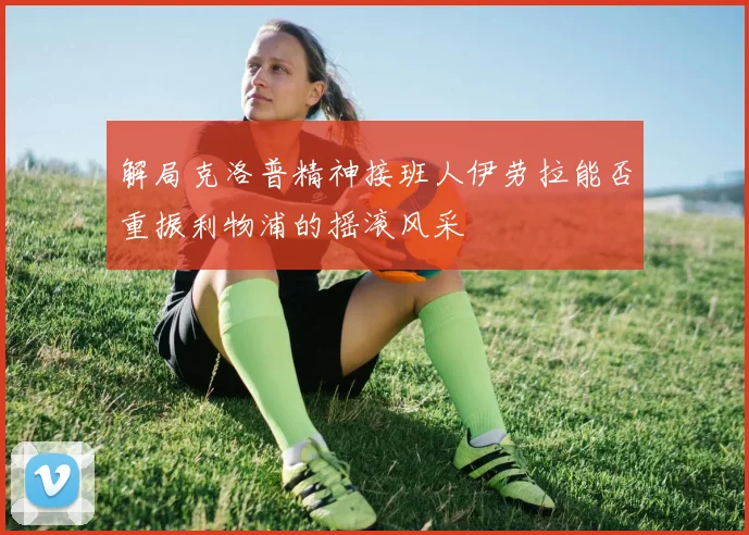 解局克洛普精神接班人伊劳拉能否重振利物浦的摇滚风采