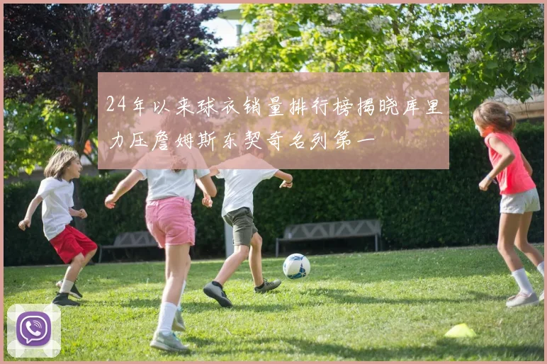 24年以来球衣销量排行榜揭晓库里力压詹姆斯东契奇名列第一