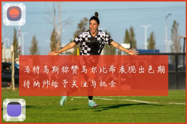 马特乌斯称赞乌尔比希表现出色期待纳帅给予关注与机会
