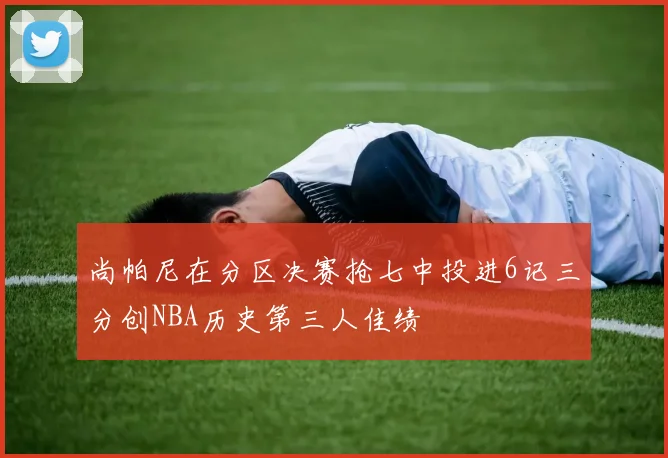 尚帕尼在分区决赛抢七中投进6记三分创NBA历史第三人佳绩