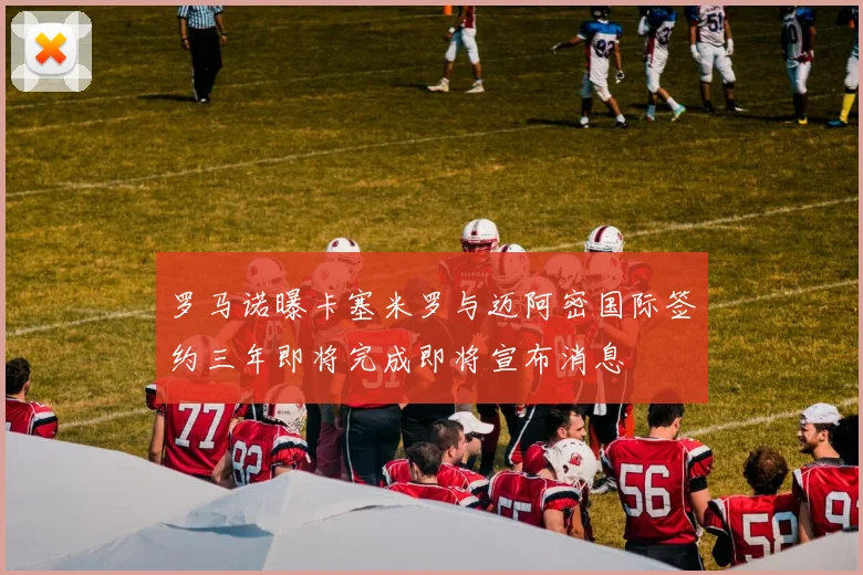 罗马诺曝卡塞米罗与迈阿密国际签约三年即将完成即将宣布消息