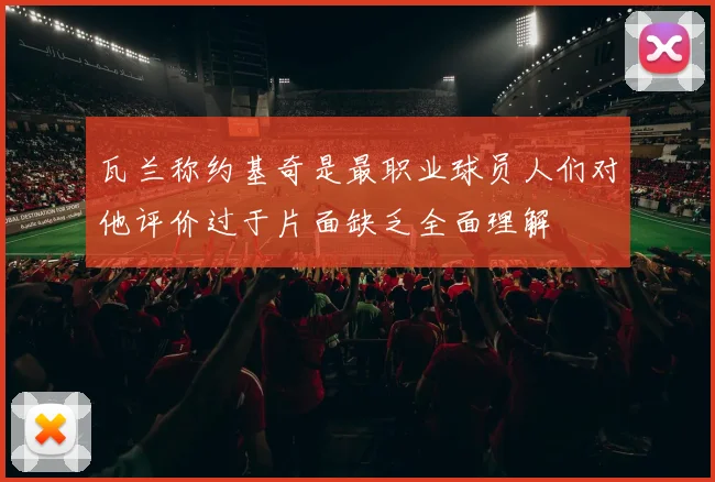 瓦兰称约基奇是最职业球员人们对他评价过于片面缺乏全面理解