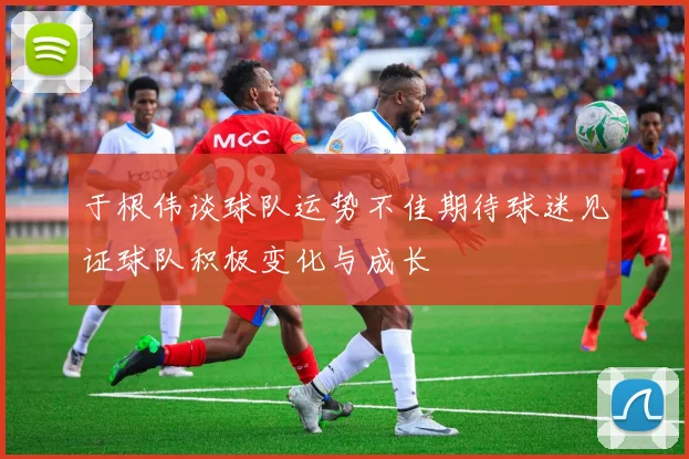 于根伟谈球队运势不佳期待球迷见证球队积极变化与成长