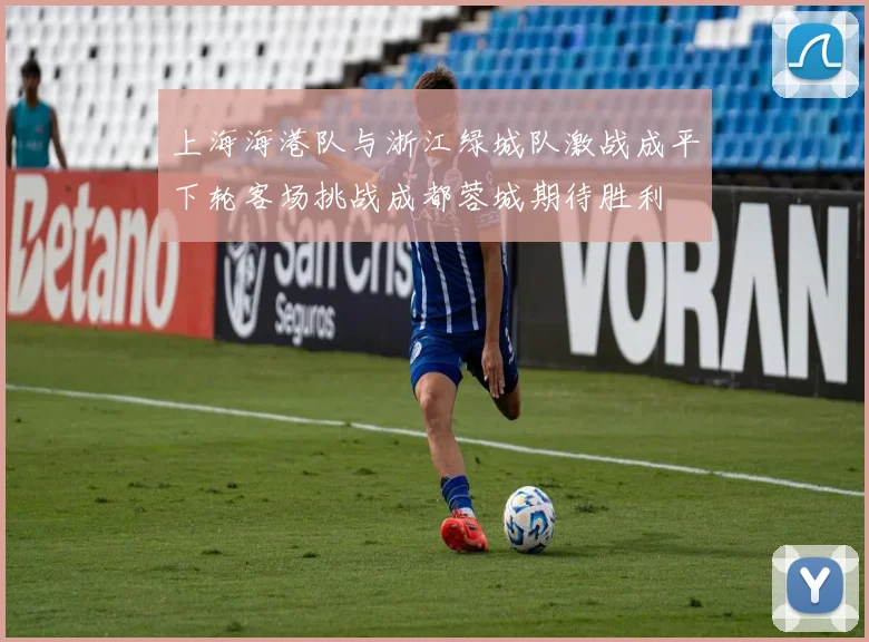 上海海港队与浙江绿城队激战成平下轮客场挑战成都蓉城期待胜利